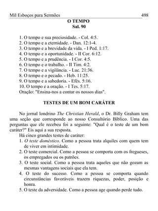 Mil Esboços para Sermões
O TEMPO
Sal. 90
1. O tempo e sua preciosidade. - Col. 4:5.
2. O tempo e a eternidade. - Dan. 12:1-4.
3. O tempo e a brevidade da vida. - I Ped. 1:17.
4. O tempo e a oportunidade. - II Cor. 6:12.
5. O tempo e a prudência. - I Cor. 4:5.
6. O tempo e o trabalho. - II Tim. 4:2.
7. O tempo e a vigilância. - Luc. 21:36.
8. O tempo e o pecado. - Heb. 11:25.
9. O tempo e a sabedoria. - Efés. 5:16.
10. O tempo e a oração. - I Tes. 5:17.
Oração: "Ensina-nos a contar os nossos dias".
TESTES DE UM BOM CARÁTER
No jornal londrino The Christian Herald, o Dr. Billy Graham tem
uma seção que corresponde ao nosso Consultório Bíblico. Uma das
perguntas que ele recebeu foi a seguinte: "Qual é o teste de um bom
caráter?" Eis aqui a sua resposta.
Há cinco grandes testes de caráter:
1. O teste doméstico. Como a pessoa trata alquiles com quem tem
de viver em intimidade.
2. O teste comercial. Como a pessoa se comporta com os fregueses,
os empregados ou os patrões.
3. O teste social. Como a pessoa trata aqueles que não gozam as
mesmas vantagens sociais que ela tem.
4. O teste do sucesso. Como a pessoa se comporta quando
circunstâncias favoráveis trazem riquezas, poder, posição e
honra.
5. O teste da adversidade. Como a pessoa age quando perde tudo.
498
 