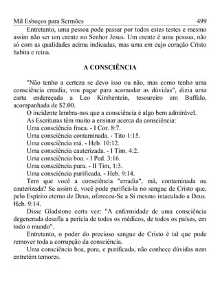 Mil Esboços para Sermões
Entretanto, uma pessoa pode passar por todos estes testes e mesmo
assim não ser um crente no Senhor Jesus. Um crente é uma pessoa, não
só com as qualidades acima indicadas, mas uma em cujo coração Cristo
habita e reina.
A CONSCIÊNCIA
"Não tenho a certeza se devo isso ou não, mas como tenho uma
consciência erradia, vou pagar para acomodar as dúvidas", dizia uma
carta endereçada a Leo Kirshentein, tesoureiro em Buffalo,
acompanhada de $2.00.
O incidente lembra-nos que a consciência é algo bem admirável.
As Escrituras têm muito a ensinar acerca da consciência:
Uma consciência fraca. - I Cor. 8:7.
Uma consciência contaminada. - Tito 1:15.
Uma consciência má. - Heb. 10:12.
Uma consciência cauterizada. - I Tim. 4:2.
Uma consciência boa. - I Ped. 3:16.
Uma consciência pura. - II Tim, 1:3.
Uma consciência purificada. - Heb. 9:14.
Tem que você a consciência "erradia", má, contaminada ou
cauterizada? Se assim é, você pode purificá-la no sangue de Cristo que,
pelo Espírito eterno de Deus, ofereceu-Se a Si mesmo imaculado a Deus.
Heb. 9:14.
Disse Gladstone certa vez: "A enfermidade de uma consciência
degenerada desafia a perícia de todos os médicos, de todos os países, em
todo o mundo".
Entretanto, o poder do precioso sangue de Cristo é tal que pode
remover toda a corrupção da consciência.
Uma consciência boa, pura, e purificada, não conhece dúvidas nem
entretém temores.
499
 