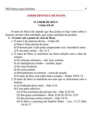 Mil Esboços para Sermões
AMOR DIVINO E HUMANO
O AMOR DE DEUS
I João 4:8-16
O amor de Deus não impede que Sua justiça se faça sentir sobre o
homem, devido à Sua santidade, que exige a punição do pecador.
I – O amor sob o ponto de vista de Deus.
1. O amor é de natureza divina. - I João 4:8.
a) Deus é fonte perene de amor.
b) O homem por si não pode compreender esse insondável amor.
c) É um amor eterno. - Jer. 31:3.
2. O amor de Deus se manifesta nas Suas relações com a obra da
criação.
a) Os sistemas cósmicos – sóis, luas, estrelas.
b) As inteligências criadas – serafins, anjos.
c) No reino botânico.
d) No reino animal.
e) Principalmente no homem – coroa da criação.
f) O amor de Deus está sobre toda a criação. - Salmo 145:9, 15.
3. O amor de Deus se manifesta nos atos que se relacionam com o
homem.
a) A irradiação desse amor. - João 3:16.
b) É um amor reflexivo.
(1) O Seu constante desvelo por nós. - Mat. 6:25-34.
(2) Sua graça consoladora. - Rom. 8:28,29; II Cor. 12:9.
(3) Sua presença eterna conosco. - João 14:18.
(4) O dom e a presença do Espírito Santo. – Luc. 11:13; João
14:16,17.
5
 