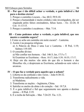 Mil Esboços para Sermões
II – Por que é tão difícil achar a verdade, o guia infalível e fiel
para o destino eterno?
1. Porque o caminho é escuro. - Isa. 60:2; 59:9-10.
2. Porque a humanidade é muito crédula e não investigadora, daí ser
enganada pelos falsos ensinadores, falsas luzes. - Ez. 22:26; II
Cor. 11:13-15.
3. Porque o caminho é escabroso. - Mat. 7:14.
III – Como podemos achar a verdade, o guia infalível, que nos
mostre o caminho seguro?
l. Como se acha um caminho em noite escura? – Lanterna.
2. Assim é na pesquisa religiosa.
a) A Palavra de Deus é uma Luz e Lanterna. - II Ped, 1:19;
Salmos 119:105.
3. O conselho divino:
a) Não confiar nos homens. - Sal. 146:3; Jer, 17:5 e 7.
b) Examinar as Escrituras. - Rom. 10:17; João 5:39; 10:35; 17:17.
4. Hoje em dia muitos vão atrás do que diz o homem e das
filosofias vãs, e desprezam as Escrituras, achando-as sem valor e
arcaicas.
IV – O que faz a verdade para aqueles que a acham?
1. Liberta-os da confusão e dos vícios. - João 8:30-32.
2. Transforma radicalmente a vida.
a) Madalena.
3. Transforma as nações. - Inglaterra, China.
4. Satisfaz os anelos da alma e do coração. - Sal. 19:7,8.
5. É o guia infalível e fiel que seguramente nos aponta o destino
eterno. - II Ped. 2:19.
6. É a rocha da Salvação. - Mat. 7:24-25. Tia. 1:21.
50
 