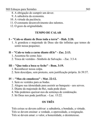 Mil Esboços para Sermões
8. A obrigação de cumprir um dever.
9. A sabedoria da economia.
10. A virtude da paciência.
11. O constante desenvolvimento dos talentos.
12. O gozo da originalidade.
TEMPO DE CALAR
I – "Cale-se diante de Deus toda a terra" - Hab. 2:20.
1. A grandeza e majestade de Deus são tão infinitas que temos de
sentir nossa pequenez.
II – "Cale-se toda a carne diante dEle" - Zac. 2:13.
1. Assentou-Se como Juiz.
2. Troca de vestidos - Símbolo de Salvação. - Zac. 3:3-4.
III – "Que toda a boca se feche" - Bom. 3:19.
1. Reconhecer nossa culpa.
2. Sem desculpas, sem protesto, sem justificação própria. Jó 39:37.
IV – "Mas ele emudeceu" - Mat. 22:12.
1. Sem os vestidos para as bodas.
2. Alegou sua idoneidade para assistir ao banquete - aos servos.
3. Diante da majestade do Rei, nada pode dizer.
4. Não podemos queixar-nos da sentença de condenação.
5. Só Deus nos pode justificar. - Luc. 15:22.
OS TRÊS
Três coisas se devem cultivar: a sabedoria, a bondade, a virtude.
Três se devem ensinar: a verdade, a operosidade, a resignação.
Três se devem amar: o valor, a honestidade, o desinteresse.
503
 