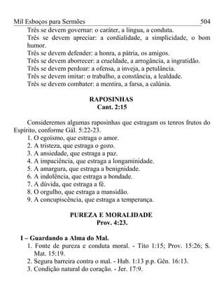 Mil Esboços para Sermões
Três se devem governar: o caráter, a língua, a conduta.
Três se devem apreciar: a cordialidade, a simplicidade, o bom
humor.
Três se devem defender: a honra, a pátria, os amigos.
Três se devem aborrecer: a crueldade, a arrogância, a ingratidão.
Três se devem perdoar: a ofensa, a inveja, a petulância.
Três se devem imitar: o trabalho, a constância, a lealdade.
Três se devem combater: a mentira, a farsa, a calúnia.
RAPOSINHAS
Cant. 2:15
Consideremos algumas raposinhas que estragam os tenros frutos do
Espírito, conforme Gál. 5:22-23.
1. O egoísmo, que estraga o amor.
2. A tristeza, que estraga o gozo.
3. A ansiedade, que estraga a paz.
4. A impaciência, que estraga a longaminidade.
5. A amargura, que estraga a benignidade.
6. A indolência, que estraga a bondade.
7. A dúvida, que estraga a fé.
8. O orgulho, que estraga a mansidão.
9. A concupiscência, que estraga a temperança.
PUREZA E MORALIDADE
Prov. 4:23.
I – Guardando a Alma do Mal.
1. Fonte de pureza e conduta moral. - Tito 1:15; Prov. 15:26; S.
Mat. 15:19.
2. Segura barreira contra o mal. - Hab. 1:13 p.p. Gên. 16:13.
3. Condição natural do coração. - Jer. 17:9.
504
 
