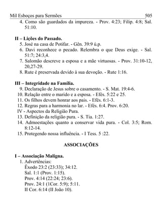 Mil Esboços para Sermões
4. Como são guardados da impureza. - Prov. 4:23; Filip. 4:8; Sal.
51:10.
II – Lições do Passado.
5. José na casa de Potifar. - Gên. 39:9 ú.p.
6. Davi reconhece o pecado. Relembra o que Deus exige. - Sal.
51:7; 24:3,4.
7. Salomão descreve a esposa e a mãe virtuosas. - Prov. 31:10-12,
20,27-29.
8. Rute é preservada devido à sua devoção. - Rute 1:16.
III – Integridade na Família.
9. Declaração de Jesus sobre o casamento. - S. Mat. 19:4-6.
10. Relação entre o marido e a esposa. - Efés. 5:22 e 25.
11. Os filhos devem honrar aos pais. - Efés. 6:1-3.
12. Regras para a harmonia no lar. - Efés. 6:4. Prov. 6:20.
IV - Aspectos da Religião Pura.
13. Definição da religião pura. - S. Tia. 1:27.
14. Admoestações quanto a conservar vida pura. - Col. 3:5; Rom.
8:12-14.
15. Protegendo nossa influência. - I Tess. 5 :22.
ASSOCIAÇÕES
I – Associação Maligna.
1. Advertências:
Êxodo 23:2 (23:33); 34:12.
Sal. 1:1 (Prov. 1:15).
Prov. 4:14 (22:24; 23:6).
Prov. 24:1 (1Cor. 5:9); 5:11.
II Cor. 6:14 (II João 10).
505
 
