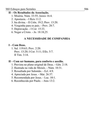 Mil Esboços para Sermões
II – Os Resultados da Associação.
1. Miséria. Núm. 33:55; Juízes 16:4.
2. Apostasia. - I Reis 11:2.
3. Ira divina. - II Crôn. 19:2; Prov. 13:20.
4. Vergonha para os pais. - Prov. 28:7.
5. Depravação. - I Cor. 15:33.
6. Negar a Cristo. - Jo. 18:18,25.
A NECESSIDADE DE COMPANHIA
I – Com Deus.
1. Sal. 119:63; Prov. 2:20.
Prov. 13:20; I Cor. 5:11; Efés. 5:7.
II Tim. 3:14.
II – Com ser humano, para conforto e auxílio.
1. Prevista no plano original de Deus. - Gên. 2:18.
2. Ilustrada na vida de Moisés. - Núm. 10:31.
3. Ressaltada por Salomão. - Ecl. 4:9.
4. Apreciada por Jesus. - Mat. 26:37.
5. Recomendada por Jesus. - Luc. 10:1.
6. Reconhecida por Paulo. - Atos 13:2.
506
 
