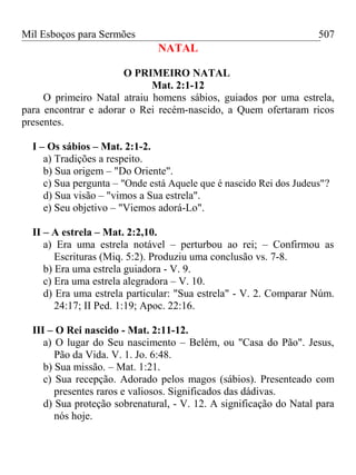 Mil Esboços para Sermões
NATAL
O PRIMEIRO NATAL
Mat. 2:1-12
O primeiro Natal atraiu homens sábios, guiados por uma estrela,
para encontrar e adorar o Rei recém-nascido, a Quem ofertaram ricos
presentes.
I – Os sábios – Mat. 2:1-2.
a) Tradições a respeito.
b) Sua origem – "Do Oriente".
c) Sua pergunta – "Onde está Aquele que é nascido Rei dos Judeus"?
d) Sua visão – "vimos a Sua estrela".
e) Seu objetivo – "Viemos adorá-Lo".
II – A estrela – Mat. 2:2,10.
a) Era uma estrela notável – perturbou ao rei; – Confirmou as
Escrituras (Miq. 5:2). Produziu uma conclusão vs. 7-8.
b) Era uma estrela guiadora - V. 9.
c) Era uma estrela alegradora – V. 10.
d) Era uma estrela particular: "Sua estrela" - V. 2. Comparar Núm.
24:17; II Ped. 1:19; Apoc. 22:16.
III – O Rei nascido - Mat. 2:11-12.
a) O lugar do Seu nascimento – Belém, ou "Casa do Pão". Jesus,
Pão da Vida. V. 1. Jo. 6:48.
b) Sua missão. – Mat. 1:21.
c) Sua recepção. Adorado pelos magos (sábios). Presenteado com
presentes raros e valiosos. Significados das dádivas.
d) Sua proteção sobrenatural, - V. 12. A significação do Natal para
nós hoje.
507
 