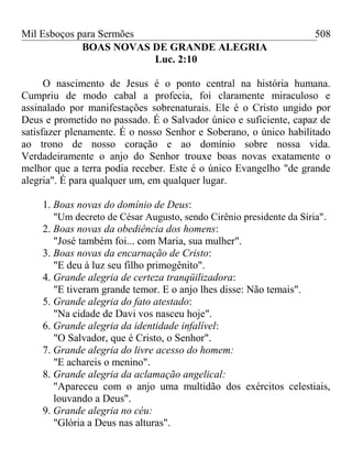 Mil Esboços para Sermões
BOAS NOVAS DE GRANDE ALEGRIA
Luc. 2:10
O nascimento de Jesus é o ponto central na história humana.
Cumpriu de modo cabal a profecia, foi claramente miraculoso e
assinalado por manifestações sobrenaturais. Ele é o Cristo ungido por
Deus e prometido no passado. É o Salvador único e suficiente, capaz de
satisfazer plenamente. É o nosso Senhor e Soberano, o único habilitado
ao trono de nosso coração e ao domínio sobre nossa vida.
Verdadeiramente o anjo do Senhor trouxe boas novas exatamente o
melhor que a terra podia receber. Este é o único Evangelho "de grande
alegria". É para qualquer um, em qualquer lugar.
1. Boas novas do domínio de Deus:
"Um decreto de César Augusto, sendo Cirênio presidente da Síria".
2. Boas novas da obediência dos homens:
"José também foi... com Maria, sua mulher".
3. Boas novas da encarnação de Cristo:
"E deu à luz seu filho primogênito".
4. Grande alegria de certeza tranqüilizadora:
"E tiveram grande temor. E o anjo lhes disse: Não temais".
5. Grande alegria do fato atestado:
"Na cidade de Davi vos nasceu hoje".
6. Grande alegria da identidade infalível:
"O Salvador, que é Cristo, o Senhor".
7. Grande alegria do livre acesso do homem:
"E achareis o menino".
8. Grande alegria da aclamação angelical:
"Apareceu com o anjo uma multidão dos exércitos celestiais,
louvando a Deus".
9. Grande alegria no céu:
"Glória a Deus nas alturas".
508
 