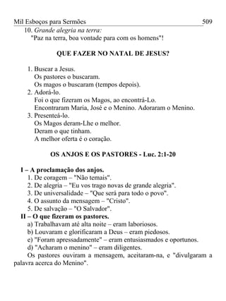 Mil Esboços para Sermões
10. Grande alegria na terra:
"Paz na terra, boa vontade para com os homens"!
QUE FAZER NO NATAL DE JESUS?
1. Buscar a Jesus.
Os pastores o buscaram.
Os magos o buscaram (tempos depois).
2. Adorá-lo.
Foi o que fizeram os Magos, ao encontrá-Lo.
Encontraram Maria, José e o Menino. Adoraram o Menino.
3. Presenteá-lo.
Os Magos deram-Lhe o melhor.
Deram o que tinham.
A melhor oferta é o coração.
OS ANJOS E OS PASTORES - Luc. 2:1-20
I – A proclamação dos anjos.
1. De coragem – "Não temais".
2. De alegria – "Eu vos trago novas de grande alegria".
3. De universalidade – "Que será para todo o povo".
4. O assunto da mensagem – "Cristo".
5. De salvação – "O Salvador".
II – O que fizeram os pastores.
a) Trabalhavam até alta noite – eram laboriosos.
b) Louvaram e glorificaram a Deus – eram piedosos.
e) "Foram apressadamente" – eram entusiasmados e oportunos.
d) "Acharam o menino" – eram diligentes.
Os pastores ouviram a mensagem, aceitaram-na, e "divulgaram a
palavra acerca do Menino".
509
 