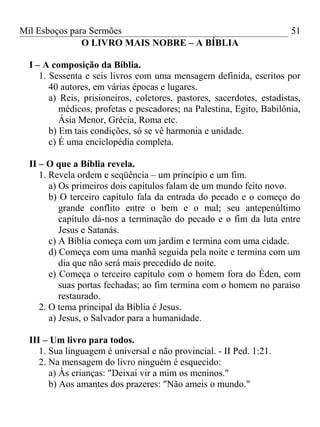 Mil Esboços para Sermões
O LIVRO MAIS NOBRE – A BÍBLIA
I – A composição da Bíblia.
1. Sessenta e seis livros com uma mensagem definida, escritos por
40 autores, em várias épocas e lugares.
a) Reis, prisioneiros, coletores, pastores, sacerdotes, estadistas,
médicos, profetas e pescadores; na Palestina, Egito, Babilônia,
Ásia Menor, Grécia, Roma etc.
b) Em tais condições, só se vê harmonia e unidade.
c) É uma enciclopédia completa.
II – O que a Bíblia revela.
1. Revela ordem e seqüência – um princípio e um fim.
a) Os primeiros dois capítulos falam de um mundo feito novo.
b) O terceiro capítulo fala da entrada do pecado e o começo do
grande conflito entre o bem e o mal; seu antepenúltimo
capítulo dá-nos a terminação do pecado e o fim da luta entre
Jesus e Satanás.
c) A Bíblia começa com um jardim e termina com uma cidade.
d) Começa com uma manhã seguida pela noite e termina com um
dia que não será mais precedido de noite.
e) Começa o terceiro capítulo com o homem fora do Éden, com
suas portas fechadas; ao fim termina com o homem no paraíso
restaurado.
2. O tema principal da Bíblia é Jesus.
a) Jesus, o Salvador para a humanidade.
III – Um livro para todos.
1. Sua linguagem é universal e não provincial. - II Ped. 1:21.
2. Na mensagem do livro ninguém é esquecido:
a) Às crianças: "Deixai vir a mim os meninos."
b) Aos amantes dos prazeres: "Não ameis o mundo."
51
 