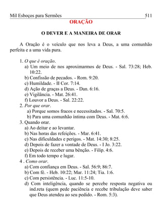 Mil Esboços para Sermões
ORAÇÃO
O DEVER E A MANEIRA DE ORAR
A Oração é o veículo que nos leva a Deus, a uma comunhão
perfeita e a uma vida pura.
1. O que é oração.
a) Um meio de nos aproximarmos de Deus. - Sal. 73:28; Heb.
10:22.
b) Confissão de pecados. - Rom. 9:20.
c) Humildade. - II Cor. 7:14.
d) Ação de graças a Deus. - Dan. 6:16.
e) Vigilância. - Mat. 26:41.
f) Louvor a Deus. - Sal. 22:22.
2. Por que orar.
a) Porque somos fracos e necessitados. - Sal. 70:5.
b) Para uma comunhão íntima com Deus. - Mat. 6:6.
3. Quando orar.
a) Ao deitar e ao levantar.
b) Nas horas das refeições. - Mar. 6:41.
c) Nas dificuldades e perigos. - Mat. 14:30; 8:25.
d) Depois de fazer a vontade de Deus. - I Jo. 3:22.
e) Depois de receber uma bênção. - Filip. 4:6.
f) Em todo tempo e lugar.
4 . Como orar.
a) Com confiança em Deus. - Sal. 56:9; 86:7.
b) Com fé. - Heb. 10:22; Mar. 11:24; Tia. 1:6.
c) Com persistência. - Luc. 11:5-10.
d) Com inteligência, quando se percebe resposta negativa ou
ind.reta (quem pede paciência e recebe tribulação deve saber
que Deus atendeu ao seu pedido. - Rom. 5:3).
511
 