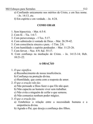 Mil Esboços para Sermões
e) Confiando unicamente nos méritos de Cristo, e em Seu nome.
- Jo. 14:13, etc.
f) Em espírito e em verdade. - Jo. 4:24.
COMO ORAR
1. Sem hipocrisia. - Mat. 6:5-8.
2. Com fé. - Tia. 1:6-7.
3. Com perseverança. - I Tes. 5:17.
4. Com submissão à vontade de Deus. - Mat. 26:39-42.
5. Com consciência sincera e pura. - I Tim. 2:8.
6. Com humildade e espírito perdoador. - Mar. 11:25-26.
7. Com fervor. - Nee. 4:9; Sal. 55:17.
8. Com confiança na mediação de Cristo. - Jo. 14:13-14; Heb.
10:21-22.
A ORAÇÃO
1. O que significa.
a) Reconhecimento de nossa insuficiência.
b) Confiança na proteção divina.
c) Humildade, que conta com a resposta de amor.
2. O que a oração não faz.
a) Não persuade a Deus fazer o que Ele não quer.
b) Não capacita ao homem viver sem trabalhar.
c) Não evita a ninguém de ceifar o que semeou.
d) Não comunica nenhum poder mágico.
3. O que a oração faz.
a) Estabelece a relação entre a necessidade humana e a
onipotência divina.
b) Agrada o Pai, que deseja a confiança dos filhos.
512
 