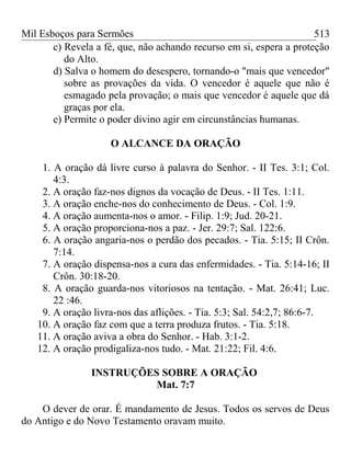 Mil Esboços para Sermões
c) Revela a fé, que, não achando recurso em si, espera a proteção
do Alto.
d) Salva o homem do desespero, tornando-o "mais que vencedor"
sobre as provações da vida. O vencedor é aquele que não é
esmagado pela provação; o mais que vencedor é aquele que dá
graças por ela.
e) Permite o poder divino agir em circunstâncias humanas.
O ALCANCE DA ORAÇÃO
1. A oração dá livre curso à palavra do Senhor. - II Tes. 3:1; Col.
4:3.
2. A oração faz-nos dignos da vocação de Deus. - II Tes. 1:11.
3. A oração enche-nos do conhecimento de Deus. - Col. 1:9.
4. A oração aumenta-nos o amor. - Filip. 1:9; Jud. 20-21.
5. A oração proporciona-nos a paz. - Jer. 29:7; Sal. 122:6.
6. A oração angaria-nos o perdão dos pecados. - Tia. 5:15; II Crôn.
7:14.
7. A oração dispensa-nos a cura das enfermidades. - Tia. 5:14-16; II
Crôn. 30:18-20.
8. A oração guarda-nos vitoriosos na tentação. - Mat. 26:41; Luc.
22 :46.
9. A oração livra-nos das aflições. - Tia. 5:3; Sal. 54:2,7; 86:6-7.
10. A oração faz com que a terra produza frutos. - Tia. 5:18.
11. A oração aviva a obra do Senhor. - Hab. 3:1-2.
12. A oração prodigaliza-nos tudo. - Mat. 21:22; Fil. 4:6.
INSTRUÇÕES SOBRE A ORAÇÃO
Mat. 7:7
O dever de orar. É mandamento de Jesus. Todos os servos de Deus
do Antigo e do Novo Testamento oravam muito.
513
 