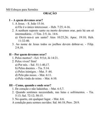 Mil Esboços para Sermões
ORAÇÃO
I – A quem devemos orar?
1. A Jesus. - S. João 15:16.
a) Ele é o único intercessor. - Heb. 7:25; 4-16.
2. A nenhum suposto santo ou morto devemos orar, pois há um só
intermediário. - I Tim. 2:5; Jo. 14:6.
a) Ouvir-nos-á um santo? Atos 10:25,26; Apoc. 19:10; Heb.
11:32-40.
3. Ao nome de Jesus todos os joelhos devem dobrar-se. - Filip.
2:9,10.
II – Por quem devemos orar?
1. Pelos mortos? - Ecl. 9:5,6; Jó 14:21.
2. Pelos vivos? Sim!
a) Por nós. - Sal. 51:1-40,17.
b) Pelos doentes. - Tia. 5:14.
c) Pelos inimigos. - Mat. 5 :44.
d) Pelo pão nosso. - Mat. 6:11.
e) Pela vinda do reino. - Mat. 6:10.
III – Como, quando e onde orar?
1. De coração e não ladainhas. - Mat. 6:5,7.
2. Quando sentimos necessidade, nas lutas e sofrimentos. - Tia.
5:13; Sal. 72:12; 50:15.
3. No quarto, em qualquer lugar. - Mat. 6:6.
A condição para sermos ouvidos: Sal. 66:18; Prov. 28:9.
515
 