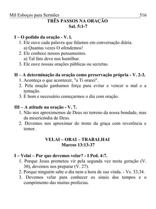 Mil Esboços para Sermões
TRÊS PASSOS NA ORAÇÃO
Sal. 5:1-7
I – O pedido da oração - V. l.
1. Ele ouve cada palavra que falamos em conversação diária.
a) Quantas vezes O ofendemos!
2. Ele conhece nossos pensamentos.
a) Tal fato deve nos humilhar.
3. Ele ouve nossas orações públicas ou secretas.
II – A determinação da oração como preservação própria - V. 2-3.
1. Aconteça o que acontecer, "a Ti orarei".
2. Pela oração ganhamos força para evitar e vencer o mal e a
tentação.
3. É bom e necessário começarmos o dia com oração.
III – A atitude na oração - V. 7.
1. Não nos aproximemos de Deus no terreno da nossa bondade, mas
da misericórdia de Deus.
2. Devemos nos aproximar do trono da graça com reverência e
temor.
VELAI – ORAI – TRABALHAI
Marcos 13:13-37
I – Velai – Por que devemos velar? - I Ped. 4:7.
1. Porque Jesus prometeu vir pela segunda vez nesta geração (V.
30), devemos nos preparar (V. 27).
2. Porque ninguém sabe o dia nem a hora de sua vinda. - Vs. 33,34.
3. Devemos velar para conhecer os sinais dos tempos e o
cumprimento das muitas profecias.
516
 