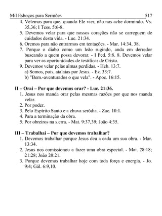 Mil Esboços para Sermões
4. Velemos para que, quando Ele vier, não nos ache dormindo. Vs.
35,36; I Tess. 5:6-8.
5. Devemos velar para que nossos corações não se carreguem de
cuidados desta vida. - Luc. 21:34.
6. Oremos para não entrarmos em tentações. - Mar. 14:34, 38.
7. Porque o diabo como um leão rugindo, anda em derredor
buscando a quem possa devorar. - I Ped. 5:8. 8. Devemos velar
para ver as oportunidades de testificar de Cristo.
9. Devemos velar pelas almas perdidas. - Heb. 13:7.
a) Somos, pois, atalaias por Jesus. - Ez. 33:7.
b) "Bem.-aventurados o que vela". - Apoc. 16:15.
II – Orai – Por que devemos orar? - Luc. 21:36.
1. Jesus nos manda orar pelas mesmas razões por que nos manda
velar.
2. Por poder.
3. Pelo Espírito Santo e a chuva serôdia. - Zac. 10:1.
4. Para a terminação da obra.
5. Por obreiros na s.erra. - Mat. 9:37,39; João 4:35.
III – Trabalhai – Por que devemos trabalhar?
1. Devemos trabalhar porque Jesus deu a cada um sua obra. - Mar.
13:34.
2. Jesus nos comissionou a fazer uma obra especial. - Mat. 28:18;
21:28; João 20:21.
3. Porque devemos trabalhar hoje com toda força e energia. - Jo.
9:4; Gál. 6:9,10.
517
 