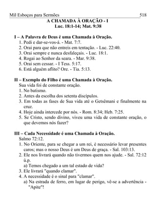 Mil Esboços para Sermões
A CHAMADA À ORAÇÃO - I
Luc. 18:1-14; Mat. 9:38
I – A Palavra de Deus é uma Chamada à Oração.
1. Pedi e dar-se-vos-á. - Mat. 7:7.
2. Orai para que não entreis em tentação. - Luc. 22:40.
3. Orai sempre e nunca desfaleçais. - Luc. 18:1.
4. Rogai ao Senhor da seara. - Mar. 9:38.
5. Orai sem cessar. - I Tess. 5:17.
6. Está alguém aflito? Ore. - Tia. 5:13.
II – Exemplo do Filho é uma Chamada à Oração.
Sua vida foi de constante oração.
1. No batismo.
2. Antes da escolha dos setenta discípulos.
3. Em todas as fases de Sua vida até o Getsêmani e finalmente na
cruz.
4. Hoje ainda intercede por nós. - Rom. 8:34; Heb. 7:25.
5. Se Cristo, sendo divino, viveu uma vida de constante oração, o
que devemos nós fazer?
III – Cada Necessidade é uma Chamada à Oração.
Salmo 72:12.
1. No Oriente, para se chegar a um rei, é necessário levar presentes
caros; mas o nosso Deus é um Deus de graça. - Sal. 103:13.
2. Ele nos livrará quando não tivermos quem nos ajude. - Sal. 72:12
ú.p.
a) Temos chegado a um tal estado de vida?
3. Ele livrará "quando clamar".
4. A necessidade é o sinal para "clamar".
a) Na estrada de ferro, em lugar de perigo, vê-se a advertência -
"Apite"!
518
 