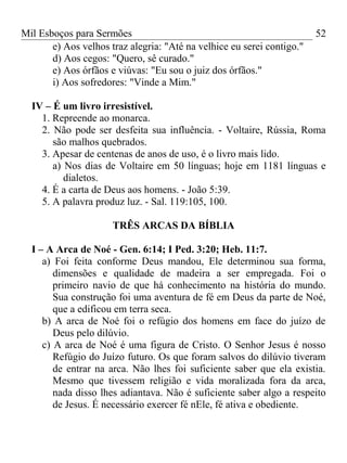 Mil Esboços para Sermões
e) Aos velhos traz alegria: "Até na velhice eu serei contigo."
d) Aos cegos: "Quero, sê curado."
e) Aos órfãos e viúvas: "Eu sou o juiz dos órfãos."
i) Aos sofredores: "Vinde a Mim."
IV – É um livro irresistível.
1. Repreende ao monarca.
2. Não pode ser desfeita sua influência. - Voltaire, Rússia, Roma
são malhos quebrados.
3. Apesar de centenas de anos de uso, é o livro mais lido.
a) Nos dias de Voltaire em 50 línguas; hoje em 1181 línguas e
dialetos.
4. É a carta de Deus aos homens. - João 5:39.
5. A palavra produz luz. - Sal. 119:105, 100.
TRÊS ARCAS DA BÍBLIA
I – A Arca de Noé - Gen. 6:14; I Ped. 3:20; Heb. 11:7.
a) Foi feita conforme Deus mandou, Ele determinou sua forma,
dimensões e qualidade de madeira a ser empregada. Foi o
primeiro navio de que há conhecimento na história do mundo.
Sua construção foi uma aventura de fé em Deus da parte de Noé,
que a edificou em terra seca.
b) A arca de Noé foi o refúgio dos homens em face do juízo de
Deus pelo dilúvio.
c) A arca de Noé é uma figura de Cristo. O Senhor Jesus é nosso
Refúgio do Juízo futuro. Os que foram salvos do dilúvio tiveram
de entrar na arca. Não lhes foi suficiente saber que ela existia.
Mesmo que tivessem religião e vida moralizada fora da arca,
nada disso lhes adiantava. Não é suficiente saber algo a respeito
de Jesus. É necessário exercer fé nEle, fé ativa e obediente.
52
 