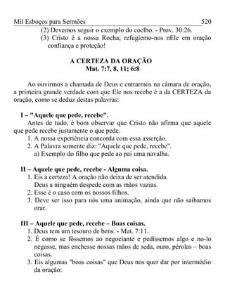 Mil Esboços para Sermões
(2) Devemos seguir o exemplo do coelho. - Prov. 30:26.
(3) Cristo é a nossa Rocha; refugiemo-nos nEle em oração
confiança e proteção!
A CERTEZA DA ORAÇÃO
Mat. 7:7, 8, 11; 6:8
Ao ouvirmos a chamada de Deus e entrarmos na câmara de oração,
a primeira grande verdade com que Ele nos recebe é a da CERTEZA da
oração, como se deduz destas palavras:
I – "Aquele que pede, recebe".
Antes de tudo, é bom observar que Cristo não afirma que aquele
que pede recebe justamente o que pede.
1. A nossa experiência concorda com essa asserção.
2. A Palavra somente diz: "Aquele que pede, recebe".
a) Exemplo do filho que pede ao pai uma navalha.
II – Aquele que pede, recebe - Alguma coisa.
1. Eis a certeza! A oração não deixa de ser atendida.
Deus a ninguém despede com as mãos vazias.
2. Esse é o caso com os nossos filhos.
3. Deve ser isso para nós uma animação, ainda que não saibamos
orar.
III – Aquele que pede, recebe – Boas coisas.
1. Deus tem um tesouro de bens. - Mat. 7:11.
2. É como se fôssemos ao negociante e pedíssemos algo e no-lo
negasse, mas enchesse nossas mãos de seda, ouro, pérolas – boas
coisas.
3. Eis algumas "boas coisas" que Deus nos quer dar por intermédio
da oração:
520
 