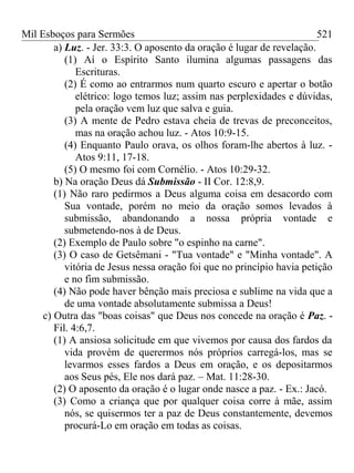 Mil Esboços para Sermões
a) Luz. - Jer. 33:3. O aposento da oração é lugar de revelação.
(1) Aí o Espírito Santo ilumina algumas passagens das
Escrituras.
(2) É como ao entrarmos num quarto escuro e apertar o botão
elétrico: logo temos luz; assim nas perplexidades e dúvidas,
pela oração vem luz que salva e guia.
(3) A mente de Pedro estava cheia de trevas de preconceitos,
mas na oração achou luz. - Atos 10:9-15.
(4) Enquanto Paulo orava, os olhos foram-lhe abertos à luz. -
Atos 9:11, 17-18.
(5) O mesmo foi com Cornélio. - Atos 10:29-32.
b) Na oração Deus dá Submissão - II Cor. 12:8,9.
(1) Não raro pedirmos a Deus alguma coisa em desacordo com
Sua vontade, porém no meio da oração somos levados à
submissão, abandonando a nossa própria vontade e
submetendo-nos à de Deus.
(2) Exemplo de Paulo sobre "o espinho na carne".
(3) O caso de Getsêmani - "Tua vontade" e "Minha vontade". A
vitória de Jesus nessa oração foi que no princípio havia petição
e no fim submissão.
(4) Não pode haver bênção mais preciosa e sublime na vida que a
de uma vontade absolutamente submissa a Deus!
c) Outra das "boas coisas" que Deus nos concede na oração é Paz. -
Fil. 4:6,7.
(1) A ansiosa solicitude em que vivemos por causa dos fardos da
vida provém de querermos nós próprios carregá-los, mas se
levarmos esses fardos a Deus em oração, e os depositarmos
aos Seus pés, Ele nos dará paz. – Mat. 11:28-30.
(2) O aposento da oração é o lugar onde nasce a paz. - Ex.: Jacó.
(3) Como a criança que por qualquer coisa corre à mãe, assim
nós, se quisermos ter a paz de Deus constantemente, devemos
procurá-Lo em oração em todas as coisas.
521
 