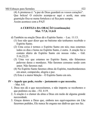 Mil Esboços para Sermões
(4) A promessa é: "a paz de Deus guardará os vossos corações".
Que beleza! O exército acampa-se aqui e acolá, mas uma
guarnição fixa-se numa fortaleza e aí fica para sempre.
Assim acontece com a PAZ!
A CERTEZA DA ORAÇÃO (continuação)
Mat. 7:7,8, 11;6:8
d) Também na oração Deus dá o Espírito Santo. – Luc. 11:13.
(1) Isso não quer dizer que no batismo não tenhamos recebido o
Espírito Santo.
(2) Uma coisa é termos o Espírito Santo em nós; mas estarmos
todos os dias e horas no Espírito Santo, é outra. A oração faz o
contato diário do Espírito Santo em nossas vidas. - Gál.
5:16,22,25.
(3) Uma vez que estamos no Espírito Santo, não falaremos
palavras duras e mordazes. Não faremos censuras senão com
amor. Não faremos mal.
(4) No Espírito Santo faremos obras do Espírito, transbordaremos
em amor, compaixão, alegria e paz.
(5) Esta é a maior bênção – O Espírito Santo em nós.
IV – Aquele que pede, recebe – justamente o que necessita.
- Mat. 6:8.
1. Deus nos dá o que necessitamos, e não importa se recebemos o
que pedimos ou não. - Fil. 4:19.
2. A oração é o clamor da alma a Deus em razão de alguma grande
necessidade.
3. Graças demos a Deus que, embora nos equivoquemos em Lhe
fazermos pedidos, Ele nunca Se engana nas dádivas que nos faz.
522
 