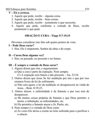 Mil Esboços para Sermões
V – Eis a certeza.
1. Aquele que pede, recebe – alguma coisa.
2. Aquele que pede, recebe – boas coisas.
3. Aquele que pede, recebe – justamente o que necessita.
4. Aquele que pede, conforme a vontade de Deus, recebe
justamente o que pede.
ORAÇÃO E CURA - Tiago 5:7-19,15
Devemos considerar este fato sob quatro pontos de vista.
I – Pode Deus curar?
1. Sim, Ele é onipotente, Senhor da alma e do corpo.
II – Curou Deus alguma vez?
1. Sim, no passado, no presente e no futuro.
III – É sempre a vontade de Deus curar?
1. Alguns dizem que sim, e argumentam:
a) Que a cura é parte da expiação. Nem sempre.
(1) A expiação será futura e não presente. - Isa. 33:24.
2. Outros dizem que Jesus Se fez maldição por nós e que por isso
estamos livres da lei do sofrimento.
a) Não será agora; a lei da maldição só desaparecerá na vinda de
Jesus. - Rom. 8:19-23.
3. Outros dizem: a enfermidade é de Satanás e por isso tem de
desaparecer.
a) Há muitas coisas próprias de Satanás e que Deus permite: a
morte, a tribulação, as enfermidades, etc.
b) Ele permitiu a Satanás atacar a Jó, Paulo, etc.
4. Nem sempre é a vontade de Deus curar.
a) Às vezes Ele deixa o crente no leito sofrendo para o purificar e
o educar.
523
 