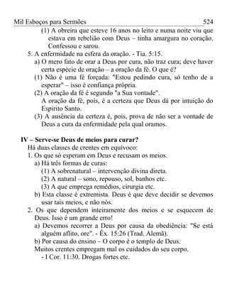 Mil Esboços para Sermões
(1) A obreira que esteve 16 anos no leito e numa noite viu que
estava em rebelião com Deus – tinha amargura no coração.
Confessou e sarou.
5. A enfermidade na esfera da oração. - Tia. 5:15.
a) O mero fato de orar a Deus por cura, não traz cura; deve haver
certa espécie de oração – a oração da fé. O que é?
(1) Não é uma fé forçada: "Estou pedindo cura, só tenho de a
esperar" – isso é confiança própria.
(2) A oração da fé é segundo "a Sua vontade".
A oração da fé, pois, é a certeza que Deus dá por intuição do
Espírito Santo.
(3) A ausência da certeza é, pois, prova de não ser a vontade de
Deus a cura da enfermidade pela qual oramos.
IV – Serve-se Deus de meios para curar?
Há duas classes de crentes em equívoco:
1. Os que só esperam em Deus e recusam os meios.
a) Há três formas de curas:
(1) A sobrenatural – intervenção divina direta.
(2) A natural – sono, repouso, sol, banhos etc.
(3) A que emprega remédios, cirurgia etc.
b) Esta classe é extremista. Deus é que deve decidir se devemos
usar tais meios, e não nós.
2. Os que dependem inteiramente dos meios e se esquecem de
Deus. Isso é um grande erro!
a) Devemos recorrer a Deus por causa da obediência: "Se está
alguém aflito, ore". - Êx. 15:26 (Trad. Alemã).
b) Por causa do ensino – O corpo é o templo de Deus.
Muitos crentes empregam mal os cuidados do seu corpo.
- I Cor. 11:30. Drogas fortes etc.
524
 
