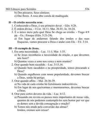 Mil Esboços para Sermões
b) Dos pássaros. Seus cânticos.
c) Das flores. A rosa abre corola de madrugada.
II – O cristão necessita orar.
1. Conhecendo a Deus, é seu primeiro dever. - Gên. 4:26.
2. É ordem divina. - I Cor. 16:11; Mat. 26:41; Jo. 16:24.
3. É o único meio pelo qual Deus Se chega ao cristão. - Tiago 4:9
pp. - Ex.: Enoque (Gên. 5:21-24).
a) Em lugar de andarmos falando dos irmãos e das suas
fraquezas, vamos procurar a Deus e andar com Ele. - Fil. 3:14.
III – O exemplo de Jesus.
1. Era uma necessidade. - Luc. 11:1; Mar. 1:35.
a) Se Jesus reconhecia a necessidade da oração, o que devemos
nós fazer?
b) Quantas vezes o sono nos vence e nem oramos?
2. Orar quando bem sucedido. - Luc. 5:15,16.
a) Quando bem sucedidos e na prosperidade, temos procurado a
Deus?
b) Quando orgulhosos com nossa popularidade, devemos buscar
a Deus, senão há perigo.
3. Orar quando aflito. - Mat. 26:36-39.
a) Na vida de cada cristão há Getsêmanis indescritíveis.
b) Em lugar de nos queixarmos e murmurarmos, devemos buscar
a Deus.
4. Orar para certos deveres da vida. - Luc. 6:12.
a) Passando em revista os passos mais importantes de nossa vida,
quantos de nós podemos contemplá-los sem horror por ver que
os demos sem a devida consagração e oração?
b) Temos nós orado pela conversão das almas?
Irmãos, oremos sem cessar!
526
 