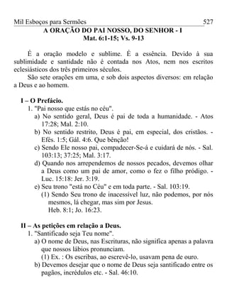 Mil Esboços para Sermões
A ORAÇÃO DO PAI NOSSO, DO SENHOR - I
Mat. 6:1-15; Vs. 9-13
É a oração modelo e sublime. É a essência. Devido à sua
sublimidade e santidade não é contada nos Atos, nem nos escritos
eclesiásticos dos três primeiros séculos.
São sete orações em uma, e sob dois aspectos diversos: em relação
a Deus e ao homem.
I – O Prefácio.
1. "Pai nosso que estás no céu".
a) No sentido geral, Deus é pai de toda a humanidade. - Atos
17:28; Mal. 2:10.
b) No sentido restrito, Deus é pai, em especial, dos cristãos. -
Efés. 1:5; Gál. 4:6. Que bênção!
c) Sendo Ele nosso pai, compadecer-Se-á e cuidará de nós. - Sal.
103:13; 37:25; Mal. 3:17.
d) Quando nos arrependemos de nossos pecados, devemos olhar
a Deus como um pai de amor, como o fez o filho pródigo. -
Luc. 15:18: Jer. 3:19.
e) Seu trono "está no Céu" e em toda parte. - Sal. 103:19.
(1) Sendo Seu trono de inacessível luz, não podemos, por nós
mesmos, lá chegar, mas sim por Jesus.
Heb. 8:1; Jo. 16:23.
II – As petições em relação a Deus.
1. "Santificado seja Teu nome".
a) O nome de Deus, nas Escrituras, não significa apenas a palavra
que nossos lábios pronunciam.
(1) Ex. : Os escribas, ao escrevê-lo, usavam pena de ouro.
b) Devemos desejar que o nome de Deus seja santificado entre os
pagãos, incrédulos etc. - Sal. 46:10.
527
 