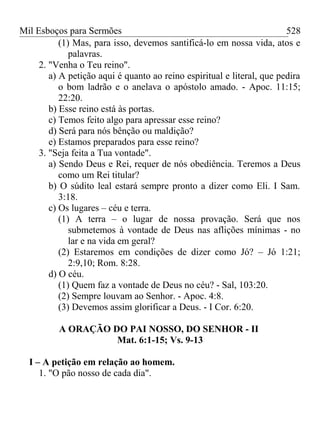 Mil Esboços para Sermões
(1) Mas, para isso, devemos santificá-lo em nossa vida, atos e
palavras.
2. "Venha o Teu reino".
a) A petição aqui é quanto ao reino espiritual e literal, que pedira
o bom ladrão e o anelava o apóstolo amado. - Apoc. 11:15;
22:20.
b) Esse reino está às portas.
c) Temos feito algo para apressar esse reino?
d) Será para nós bênção ou maldição?
e) Estamos preparados para esse reino?
3. "Seja feita a Tua vontade".
a) Sendo Deus e Rei, requer de nós obediência. Teremos a Deus
como um Rei titular?
b) O súdito leal estará sempre pronto a dizer como Eli. I Sam.
3:18.
c) Os lugares – céu e terra.
(1) A terra – o lugar de nossa provação. Será que nos
submetemos à vontade de Deus nas aflições mínimas - no
lar e na vida em geral?
(2) Estaremos em condições de dizer como Jó? – Jó 1:21;
2:9,10; Rom. 8:28.
d) O céu.
(1) Quem faz a vontade de Deus no céu? - Sal, 103:20.
(2) Sempre louvam ao Senhor. - Apoc. 4:8.
(3) Devemos assim glorificar a Deus. - I Cor. 6:20.
A ORAÇÃO DO PAI NOSSO, DO SENHOR - II
Mat. 6:1-15; Vs. 9-13
I – A petição em relação ao homem.
1. "O pão nosso de cada dia".
528
 