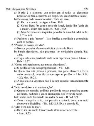 Mil Esboços para Sermões
a) O pão é o alimento que reúne em si todos os elementos
necessários para o sustento do corpo, seu crescimento e saúde.
b) Devemos pedir só o necessário. Nada de luxo.
(1) Ex. : - a oração de Agar. - Prov. 30:8.
(2) Como Deus fez com o povo de Israel, dando-lhe "cada dia
o maná", assim fará conosco. - Sal. 37:25.
(3) Não devemos nos inquietar pelo dia de amanhã. Mat. 6:34;
1 Tim. 6:8.
c) Pedimos o pão "nosso" - Isso implica a caridade e compaixão
com os pobres.
2. "Perdoa as nossas dívidas".
a) Nossos pecados são como débitos diante de Deus.
b) Sendo devedores, não podemos ter verdadeira alegria. Sal.
32:1.
c) O que não está perdoado anda sem esperança para o futuro. -
Heb. 10:27.
3. "Como nós perdoamos aos nossos devedores".
a) O perdão divino será proporcional. - Vs. 14,15.
b) Quem não está pronto a perdoar, não pode oferecer a Deus
culto aceitável, nem tão pouco esperar perdão. - I Jo. 3:14;
4:20; Mat. 18:21.
c) A malícia e a vingança não é de um coração verdadeiramente
crente.
4. "Não nos deixes cair em tentação".
a) Quanto ao passado, pedimos perdão de nossos pecados; quanto
ao futuro, pedimos a graça divina para nos livrar de pecar.
b) O diabo anda bramando em redor de nós. - II Ped. 5:9.
c) Deus a ninguém tenta, mas permite a tentação como um meio
de prova e disciplina. - Tia. 1:13,2,3. Ex.: o caso de Jó.
5. "Mas livra-nos do mal".
a) Deve ser um anelo fervoroso da alma sincera e crente.
- Rom. 8:23.
529
 