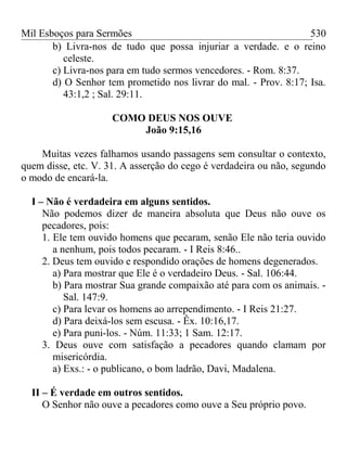 Mil Esboços para Sermões
b) Livra-nos de tudo que possa injuriar a verdade. e o reino
celeste.
c) Livra-nos para em tudo sermos vencedores. - Rom. 8:37.
d) O Senhor tem prometido nos livrar do mal. - Prov. 8:17; Isa.
43:1,2 ; Sal. 29:11.
COMO DEUS NOS OUVE
João 9:15,16
Muitas vezes falhamos usando passagens sem consultar o contexto,
quem disse, etc. V. 31. A asserção do cego é verdadeira ou não, segundo
o modo de encará-la.
I – Não é verdadeira em alguns sentidos.
Não podemos dizer de maneira absoluta que Deus não ouve os
pecadores, pois:
1. Ele tem ouvido homens que pecaram, senão Ele não teria ouvido
a nenhum, pois todos pecaram. - I Reis 8:46..
2. Deus tem ouvido e respondido orações de homens degenerados.
a) Para mostrar que Ele é o verdadeiro Deus. - Sal. 106:44.
b) Para mostrar Sua grande compaixão até para com os animais. -
Sal. 147:9.
c) Para levar os homens ao arrependimento. - I Reis 21:27.
d) Para deixá-los sem escusa. - Êx. 10:16,17.
e) Para puni-los. - Núm. 11:33; 1 Sam. 12:17.
3. Deus ouve com satisfação a pecadores quando clamam por
misericórdia.
a) Exs.: - o publicano, o bom ladrão, Davi, Madalena.
II – É verdade em outros sentidos.
O Senhor não ouve a pecadores como ouve a Seu próprio povo.
530
 
