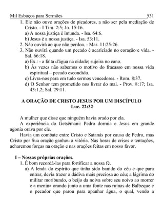 Mil Esboços para Sermões
1. Ele não ouve orações de picadores, a não ser pela mediação de
Cristo. - I Tim. 2:5; Jo. 15:16.
a) A nossa justiça é imunda. - Isa. 64:6.
b) Jesus é a nossa justiça. - Isa. 53:11.
2. Não ouvirá ao que não perdoa. - Mar. 11:25-26.
3. Não ouvirá quando um pecado é acariciado no coração e vida. -
Sal. 66:18.
a) Ex.: - a falta d'água na cidade; sujeira no cano.
b) Às vezes não sabemos o motivo do fracasso em nossa vida
espiritual – pecado escondido.
c) Livra-nos para em tudo sermos vencedores. - Rom. 8:37.
d) O Senhor tem prometido nos livrar do mal. - Prov. 8:17; Isa.
43:1,2; Sal. 29:11.
A ORAÇÃO DE CRISTO JESUS POR UM DISCÍPULO
Luc. 22:32
A mulher que disse que ninguém havia orado por ela.
A experiência do Getsêmani: Pedro dormia e Jesus em grande
agonia orava por ele.
Havia um combate entre Cristo e Satanás por causa de Pedro, mas
Cristo por Sua oração ganhou a vitória. Nas horas de crises e tentações,
acharemos forças na oração e nas orações feitas em nosso favor.
I – Nossas próprias orações.
1. É bom recordá-las para fortificar a nossa fé.
a) A lenda do espírito que tinha sido banido do céu e que para
entrar, devia trazer a dádiva mais preciosa ao céu; a lágrima do
militar moribundo, o beijo da noiva sobre seu noivo ao morrer
e a menina orando junto a uma fonte nas ruínas de Balbeque e
o pecador que parou para apanhar água, o qual, vendo a
531
 