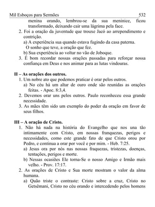 Mil Esboços para Sermões
menina orando, lembrou-se da sua meninice, ficou
transformado, deixando cair uma lágrima pela face.
2. Foi a oração da juventude que trouxe Jacó ao arrependimento e
contrição.
a) A experiência sua quando estava fugindo da casa paterna.
O sonho que teve, a oração que fez.
b) Sua experiência ao voltar no vão de Joboque.
3. É bom recordar nossas orações passadas para reforçar nossa
confiança em Deus e nos animar para as lutas vindouras.
II – As orações dos outros.
1. Um nobre ato que podemos praticar é orar pelos outros.
a) No céu há um altar de ouro onde são reunidas as orações
feitas. - Apoc. 8:3,4.
2. Devemos orar uns pelos outros. Paulo reconheceu essa grande
necessidade.
3. As mães têm sido um exemplo do poder da oração em favor de
seus filhos.
III – A oração de Cristo.
1. Não há nada na história do Evangelho que nos una tão
intimamente com Cristo, em nossas franquezas, perigos e
necessidades, como este grande fato de que Cristo orou por
Pedro, e continua a orar por você e por mim. - Heb. 7:25.
a) Jesus ora por nós nas nossas fraquezas, tristezas, doenças,
tentações, perigos e morte.
b) Nessas ocasiões Ele torna-Se o nosso Amigo e Irmão mais
velho. - Prov. 17:17.
2. As orações de Cristo e Sua morte mostram o valor da alma
humana.
a) Quão triste o contraste: Cristo sobre a cruz, Cristo no
Getsêmani, Cristo no céu orando e intercedendo pelos homens
532
 