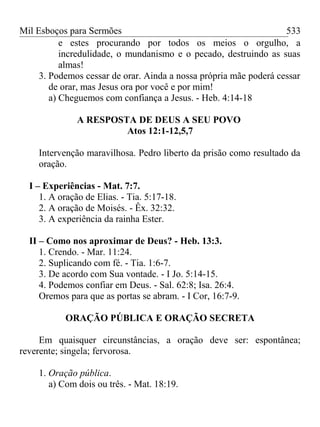 Mil Esboços para Sermões
e estes procurando por todos os meios o orgulho, a
incredulidade, o mundanismo e o pecado, destruindo as suas
almas!
3. Podemos cessar de orar. Ainda a nossa própria mãe poderá cessar
de orar, mas Jesus ora por você e por mim!
a) Cheguemos com confiança a Jesus. - Heb. 4:14-18
A RESPOSTA DE DEUS A SEU POVO
Atos 12:1-12,5,7
Intervenção maravilhosa. Pedro liberto da prisão como resultado da
oração.
I – Experiências - Mat. 7:7.
1. A oração de Elias. - Tia. 5:17-18.
2. A oração de Moisés. - Êx. 32:32.
3. A experiência da rainha Ester.
II – Como nos aproximar de Deus? - Heb. 13:3.
1. Crendo. - Mar. 11:24.
2. Suplicando com fé. - Tia. 1:6-7.
3. De acordo com Sua vontade. - I Jo. 5:14-15.
4. Podemos confiar em Deus. - Sal. 62:8; Isa. 26:4.
Oremos para que as portas se abram. - I Cor, 16:7-9.
ORAÇÃO PÚBLICA E ORAÇÃO SECRETA
Em quaisquer circunstâncias, a oração deve ser: espontânea;
reverente; singela; fervorosa.
1. Oração pública.
a) Com dois ou três. - Mat. 18:19.
533
 