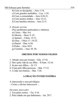 Mil Esboços para Sermões
b) Com os discípulos. - Atos 1:14.
c) Com grandes multidões. - Luc. 1:10.
d) Com a comunidade. - Atos 4:24-31.
e) Com muitos irmãos. - Atos 12:12.
f) Com famílias inteiras. - Atos 21:5.
2. Oração secreta.
(Nos problemas particulares e íntimos).
a) Cristo. - Mat. 6:6.
b) Moisés. - Deut. 9 :25.
c) Samuel. - I Sam. 15:11.
d) Elias. - I Reis 17 :19-22.
e) Daniel. - Dan. 6:10.
f) Pedro. - Atos 10:9.
g) Cornélio. - Atos 10 :30.
OREMOS POR NOSSOS FILHOS
1. Abraão orou por Ismael. - Gên. 17:18.
2. Davi pela vida de seu filho. - II Sam. 12:16.
3. Jó por seus filhos. - Jó 1:5.
4. O pai pelo filho possesso. - Mat. 17:15.
5. A mãe siro-fenícia. - Mar. 7:26.
A ORAÇÃO INTERCESSÓRIA
A intercessão e seus privilégios.
– Cristo, o divino intercessor –.
Devemos interceder:
1. Uns pelos outros. - Tia. 5:16.
2. Pela cidade em que habitamos. - Jer. 29:7.
534
 