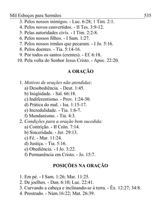 Mil Esboços para Sermões
3. Pelos nossos inimigos. - Luc. 6:28; 1 Tim. 2:1.
4. Pelos novos convertidos. - II Tes. 3:9-12.
5. Pelas autoridades civis. - I Tim. 2:2-8.
6. Pelos nossos filhos. - I Sam. 1:27.
7. Pelos nossos irmãos que pecaram. - I Jo. 5:16.
8. Pelos doentes. - Tia. 5:14-16.
9. Por todos os santos (crentes). - Ef. 6:18.
10. Pela volta do Senhor Jesus Cristo. - Apoc. 22:20.
A ORAÇÃO
1. Motivos de orações não atendidas:
a) Desobediência. - Deut. 1:45.
b) Iniqüidade. - Sal. 66:18.
c) Indiferentismo. - Prov. 1:24-30.
d) Prática do mal. - Isa. 1:15-17.
e) Incredulidade. - Tia. 1:6-7.
f) Mundanismo. - Tia. 4:3.
2. Condições para a oração bem sucedida:
a) Contrição. - II Crôn. 7:14.
b) Sinceridade. - Jer. 29:13.
c) Fé. - Mar. 11:24.
d) Justiça. - Tia. 5:16.
e) Obediência. - I Jo. 3:22.
f) Permanência em Cristo. - Jo. 15:7.
POSIÇÕES NA ORAÇÃO
1. Em pé. - I Sam. 1:26; Mar. 11:25.
2. De joelhos. - Dan. 6:10; Luc. 22:41.
3. Curvando a cabeça e inclinando-se à terra. - Êx. 12:27; 34:8.
4. Prostrado. - Núm.16:22; Mat. 26:39.
535
 