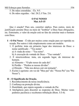 Mil Esboços para Sermões
5. De mãos estendidas. - Êx. 9:5.
6. De mãos erguidas. - Sal. 28:2; I Tim. 2:8.
O PAI NOSSO
Mat. 6:5-15
Que é oração? Para uns, constitui súplica. Para outros, meio de
justificação perante Deus ou meio de "lembrar" a Deus Suas obrigações,
etc. Entretanto, o valor da oração está no fato de estreitar mais o homem
com Deus.
I – O Pai Nosso – É tido por muitos como oração para ser repetida ou
rezada. Por outros é tida simplesmente como um modelo.
1. É perfeita: trata em primeiro lugar dos interesses de Deus: o
nome santificado – "Teu nome".
a) A vinda do reino – "Teu reino".
b) A execução da vontade de Deus – "Tua vontade".
2. É misericordiosa: trata, em segundo lugar, do interesse do
homem.
a) Alimento – "O pão nosso de cada dia".
b) Perdão – "Perdoa as nossas dívidas".
c) Direção – "Não nos deixes cair em tentação".
3. Exclui o egoísmo: em vez de "Meu pai" diz: "Nosso Pai" (ou "Pai
Nosso").
II – O Significado da Oração.
1. Reconhecimento da nossa insuficiência.
2. Confiança na proteção divina.
3. Humildade, que espera segundo a vontade do Pai.
4. Inteligência para discernir as respostas de Deus. Muitas vezes
pedimos paciência e recebemos tribulação (Rom. 5:3-4).
536
 