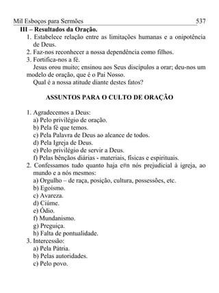 Mil Esboços para Sermões
III – Resultados da Oração.
1. Estabelece relação entre as limitações humanas e a onipotência
de Deus.
2. Faz-nos reconhecer a nossa dependência como filhos.
3. Fortifica-nos a fé.
Jesus orou muito; ensinou aos Seus discípulos a orar; deu-nos um
modelo de oração, que é o Pai Nosso.
Qual é a nossa atitude diante destes fatos?
ASSUNTOS PARA O CULTO DE ORAÇÃO
1. Agradecemos a Deus:
a) Pelo privilégio de oração.
b) Pela fé que temos.
c) Pela Palavra de Deus ao alcance de todos.
d) Pela Igreja de Deus.
e) Pelo privilégio de servir a Deus.
f) Pelas bênçãos diárias - materiais, físicas e espirituais.
2. Confessamos tudo quanto haja e#n nós prejudicial à igreja, ao
mundo e a nós mesmos:
a) Orgulho – de raça, posição, cultura, possessões, etc.
b) Egoísmo.
c) Avareza.
d) Ciúme.
e) Ódio.
f) Mundanismo.
g) Preguiça.
h) Falta de pontualidade.
3. Intercessão:
a) Pela Pátria.
b) Pelas autoridades.
c) Pelo povo.
537
 
