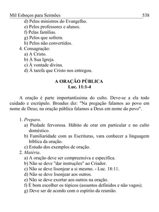 Mil Esboços para Sermões
d) Pelos ministros do Evangelho.
e) Pelos professores e alunos.
f) Pelas famílias.
g) Pelos que sofrem.
h) Pelos não convertidos.
4. Consagração:
a) A Cristo.
b) À Sua Igreja.
c) À vontade divina.
d) À tarefa que Cristo nos entregou.
A ORAÇÃO PÚBLICA
Luc. 11:1-4
A oração é parte importantíssima do culto. Deve-se a ela todo
cuidado e escrúpulo. Broadus diz: "Na pregação falamos ao povo em
nome de Deus; na oração pública falamos a Deus em nome do povo".
1. Preparo.
a) Piedade fervorosa. Hábito de orar em particular e no culto
doméstico.
b) Familiaridade com as Escrituras, vara conhecer a linguagem
bíblica da oração.
c) Estudo dos exemplos de oração.
2. Matéria.
a) A oração deve ser compreensiva e especifica.
b) Não se deve "dar instruções" ao Criador.
c) Não se deve lisonjear a si mesmo. - Luc. 18:11.
d) Não se deve lisonjear aos outros.
e) Não se deve exortar aos outros na oração.
f) É bom escolher os tópicos (assuntos definidos e não vagos).
g) Deve ser de acordo com o espírito da reunião.
538
 