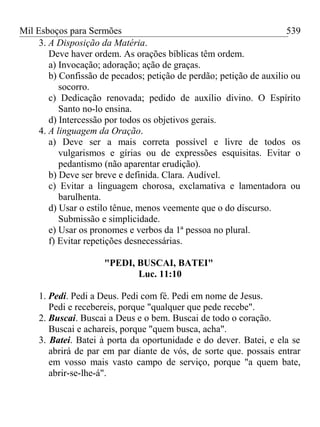 Mil Esboços para Sermões
3. A Disposição da Matéria.
Deve haver ordem. As orações bíblicas têm ordem.
a) Invocação; adoração; ação de graças.
b) Confissão de pecados; petição de perdão; petição de auxilio ou
socorro.
c) Dedicação renovada; pedido de auxílio divino. O Espírito
Santo no-lo ensina.
d) Intercessão por todos os objetivos gerais.
4. A linguagem da Oração.
a) Deve ser a mais correta possível e livre de todos os
vulgarismos e gírias ou de expressões esquisitas. Evitar o
pedantismo (não aparentar erudição).
b) Deve ser breve e definida. Clara. Audível.
c) Evitar a linguagem chorosa, exclamativa e lamentadora ou
barulhenta.
d) Usar o estilo tênue, menos veemente que o do discurso.
Submissão e simplicidade.
e) Usar os pronomes e verbos da 1ª pessoa no plural.
f) Evitar repetições desnecessárias.
"PEDI, BUSCAI, BATEI"
Luc. 11:10
1. Pedi. Pedi a Deus. Pedi com fé. Pedi em nome de Jesus.
Pedi e recebereis, porque "qualquer que pede recebe".
2. Buscai. Buscai a Deus e o bem. Buscai de todo o coração.
Buscai e achareis, porque "quem busca, acha".
3. Batei. Batei à porta da oportunidade e do dever. Batei, e ela se
abrirá de par em par diante de vós, de sorte que. possais entrar
em vosso mais vasto campo de serviço, porque "a quem bate,
abrir-se-lhe-á".
539
 