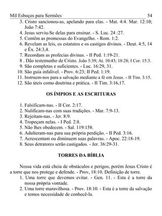 Mil Esboços para Sermões
3. Cristo sancionou-as, apelando para elas. - Mat. 4:4. Mar. 12:10;
João 7:42.
4. Jesus serviu-Se delas para ensinar. - S. Luc. 24 :27.
5. Contêm as promessas do Evangelho. - Rom. 1:2.
6. Revelam as leis, os estatutos e os castigos divinos. - Deut. 4:5, 14
e Êx. 24:3,4.
7. Recordam as profecias divinas. - II Ped. 1:19-21.
8 . Dão testemunho de Cristo. João 5:39; At. 10:43; 18:28; I Cor. 15:3.
9. São completas e suficientes. - Luc. 16:29, 31.
10. São guia infalível. - Prov. 6:23; II Ped. 1:19.
11. Instruem-nos para a salvação mediante a fé em Jesus. - II Tim. 3:15.
12. São úteis como doutrina e prática. - II Tim. 3:16,17.
OS ÍMPIOS E AS ESCRITURAS
1. Falsificam-nas. - II Cor. 2:17.
2. Nulificam-nas com suas tradições. - Mar. 7:9-13.
3. Rejeitam-nas. - Jer. 8:9.
4. Tropeçam nelas. - I Ped. 2:8.
5. Não lhes obedecem. - Sal. 119:158.
6. Adulteram-nas para sua própria perdição. - II Ped. 3:16.
7. Acrescentam ou diminuem suas palavras. - Apoc. 22:18-19.
8. Seus detratores serão castigados. - Jer. 36:29-31.
TORRES DA BÍBLIA
Nossa vida está cheia de obstáculos e perigos, porém Jesus Cristo é
a torre que nos protege e defende. - Prov, 18:10. Definição de torre.
1. Uma torre que devemos evitar. - Gen. 11. - Esta é a torre da
nossa própria vontade.
2. Uma torre maravilhosa. - Prov. 18:10. - Esta é a torre da salvação
e temos necessidade de conhecê-la.
54
 