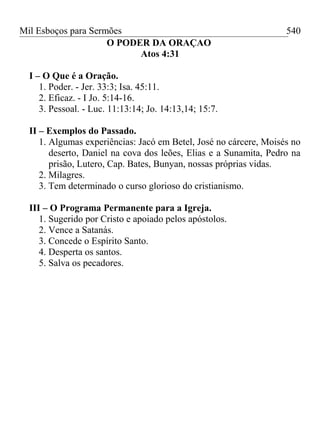 Mil Esboços para Sermões
O PODER DA ORAÇAO
Atos 4:31
I – O Que é a Oração.
1. Poder. - Jer. 33:3; Isa. 45:11.
2. Eficaz. - I Jo. 5:14-16.
3. Pessoal. - Luc. 11:13:14; Jo. 14:13,14; 15:7.
II – Exemplos do Passado.
1. Algumas experiências: Jacó em Betel, José no cárcere, Moisés no
deserto, Daniel na cova dos leões, Elias e a Sunamita, Pedro na
prisão, Lutero, Cap. Bates, Bunyan, nossas próprias vidas.
2. Milagres.
3. Tem determinado o curso glorioso do cristianismo.
III – O Programa Permanente para a Igreja.
1. Sugerido por Cristo e apoiado pelos apóstolos.
2. Vence a Satanás.
3. Concede o Espírito Santo.
4. Desperta os santos.
5. Salva os pecadores.
540
 