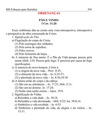 Mil Esboços para Sermões
ORDENANÇAS
PÃO E VINHO
I Cor. 11:26
Esses emblemas dão ao crente uma vista retrospectiva, introspectiva
e prospectiva da obra consumada de Cristo.
1. Significação do Pão.
a) Flagelação do corpo de Cristo:
(1) Pelo azorrague dos soldados;
(2) Pela coroa de espinhos;
(3) Pelos cravos;
(4) Pelo ferimento da lança.
b) A natureza de Sua morte. É o Pão da Vida porque passou pela
morte (Heb. 2:9). Passou pelo fogo. É precioso por causa do fogo
(purificação).
c) A natureza do novo homem. Cristo é:
(1) a origem da nova vida. - Prov. 8:35;
(2) o alimento da nova vida. - Jo. 6:35-37;
(3) a plenitude da nova vida. - Jo. 8:36;10:10.
d) A futura união do corpo e da cabeça.
(1) São um na substância. - Jo. 17:21; Heb. 2:11;
(2) São um no destino. Jo. 17:24;
(3) Serão uma união eterna. - Apoc. 19:9.
2. Significação do Vinho.
a) Relembra a vida dada. - Jo. 10:18.
b) Relembra a vida derramada. - Heb. 9:22; Isa. 58:8,14.
c) Simboliza a vida recebida. - Jo. 6:55.
d) Simboliza a plenitude da vida, da alegria e da vitória. - Jo.
15:11.
541
 
