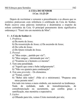 Mil Esboços para Sermões
A CEIA DO SENHOR
I Cor. 11:23-29
Depois de recriminar e censurar o procedimento e os abusos que os
coríntios praticavam com referência à celebração da Ceia do Senhor,
Paulo escreve estas palavras instrutivas e doutrinárias a respeito da
solene cerimônia da Ceia. O principal pensamento desta significativa
ordenança é: "Fazei isto em memória de Mim".
I – A Ceia do Senhor é:
1. Profética.
a) Da morte de Jesus;
b) Da ressurreição de Jesus; c) Da ascensão de Jesus;
d) Da volta de Jesus;
e) Do futuro reinado de Jesus.
2. Pessoal.
a) "Meu corpo.., partido por vás'";
b) "Meu sangue.., derramado por vós";
c) "Examine-se o homem a si mesmo".
3. Tem uma penalidade.
a) "Aquele que come e bebe indignamente".
b) "Não vos ajunteis para condenação".
4. Tem uma provisão – Os elementos.
a) "Tomai, comei";
b) "Bebei dele todos". (Não só o ministrante). "Preparas uma
mesa perante mim".
Em tudo isto temos o mero símbolo, um memorial ou lembrança.
Nada de realidade, nada de transubstanciação, de
consubstanciação ou sacramento, que confira graça e
santificação, mas memória e expectativa.
5. Lições:
a) Olhando para trás, vemos Cristo morrendo por nós;
542
 