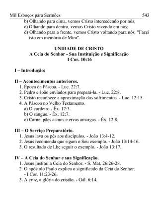 Mil Esboços para Sermões
b) Olhando para cima, vemos Cristo intercedendo por nós;
c) Olhando para dentro, vemos Cristo vivendo em nós;
d) Olhando para a frente, vemos Cristo voltando para nós. "Fazei
isto em memória de Mim".
UNIDADE DE CRISTO
A Ceia do Senhor - Sua Instituição e Significação
I Cor. 10:16
I – Introdução:
II – Acontecimentos anteriores.
1. Época da Páscoa. - Luc. 22:7.
2. Pedro e João enviados para prepará-la. - Luc. 22:8.
3. Cristo reconhece a aproximação dos sofrimentos. - Luc. 12:15.
4. A Páscoa no Velho Testamento.
a) O cordeiro.- Êx. 12:3.
b) O sangue. - Êx. 12:7.
c) Carne, pães asmos e ervas amargas. - Êx. 12:8.
III – O Serviço Preparatório.
1. Jesus lava os pés aos discípulos. - João 13:4-12.
2. Jesus recomenda que sigam o Seu exemplo. - João 13:14-16.
3. O resultado de Lhe seguir o exemplo. - João 13:17.
IV – A Ceia do Senhor e sua Significação.
1. Jesus institui a Ceia do Senhor. - S. Mat. 26:26-28.
2. O apóstolo Paulo explica o significado da Ceia do Senhor.
- I Cor. 11:23-26.
3. A cruz, a glória do cristão. - Gál. 6:14.
543
 