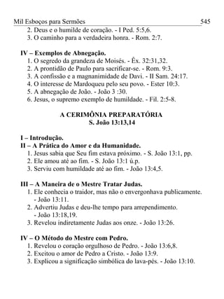 Mil Esboços para Sermões
2. Deus e o humilde de coração. - I Ped. 5:5,6.
3. O caminho para a verdadeira honra. - Rom. 2:7.
IV – Exemplos de Abnegação.
1. O segredo da grandeza de Moisés. - Êx. 32:31,32.
2. A prontidão de Paulo para sacrificar-se. - Rom. 9:3.
3. A confissão e a magnanimidade de Davi. - II Sam. 24:17.
4. O interesse de Mardoqueu pelo seu povo. - Ester 10:3.
5. A abnegação de João. - João 3 :30.
6. Jesus, o supremo exemplo de humildade. - Fil. 2:5-8.
A CERIMÔNIA PREPARATÓRIA
S. João 13:13,14
I – Introdução.
II – A Prática do Amor e da Humanidade.
1. Jesus sabia que Seu fim estava próximo. - S. João 13:1, pp.
2. Ele amou até ao fim. - S. João 13:1 ú.p.
3. Serviu com humildade até ao fim. - João 13:4,5.
III – A Maneira de o Mestre Tratar Judas.
1. Ele conhecia o traidor, mas não o envergonhava publicamente.
- João 13:11.
2. Advertiu Judas e deu-lhe tempo para arrependimento.
- João 13:18,19.
3. Revelou indiretamente Judas aos onze. - João 13:26.
IV – O Método do Mestre com Pedro.
1. Revelou o coração orgulhoso de Pedro. - João 13:6,8.
2. Excitou o amor de Pedro a Cristo. - João 13:9.
3. Explicou a significação simbólica do lava-pés. - João 13:10.
545
 