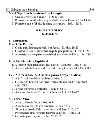 Mil Esboços para Sermões
V – A Significação Espiritual do Lava-pés.
1. Une os crentes ao Senhor. - S. João 13:8.
2. Promove a humildade e a igualdade perante Deus. - João 13:14.
3. Promove paz e felicidade entre os crentes. - João 13:17.
O PÃO SIMBÓLICO
S. João 6:35
I – Introdução.
II – O Pão Partido.
1. O pão partido e abençoado por Jesus. - S. Mat. 26:26.
2. O corpo de Jesus, simbolizado pelo pão partido. - I Cor. 11:24.
3. A contrição de espírito é aceitável aos olhos de Deus. - Sal.34:18.
III – Pão Material e Espiritual.
I. A fome e regularidade do pão diário. - Mat. 6:11; Sal. 37:25.
2. A necessidade humana de mais do que pão material. - Deut. 8:3.
IV – A Necessidade de Alimento para o Corpo e a Alma.
1. A infalível providência divina. - Mat. 5: 6.
2. O dever do homem partilhar o alimento material e espiritual
- Isa. 58:7.
3 . Cristo alimenta a multidão. - João 6:5-11.
4. A incumbência de Cristo para Pedro. - João 21:15-17.
V – O Pão Vivo.
1. Jesus, o Pão da Vida. - João 6:51.
2. A carne e o espírito contrastados. - João 6 :63.
3 . O devido uso da Palavra de Deus. - II Tim. 2:15; 4:2.
4. Profetizada uma fome da Palavra de Deus. - Amós 8:11.
5. Garantia para os justos. - Isa. 33:15-17.
546
 