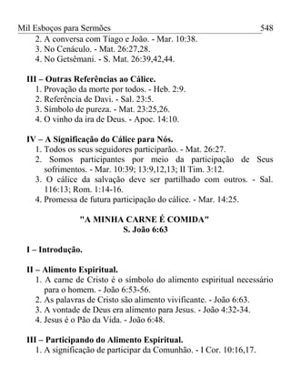Mil Esboços para Sermões
2. A conversa com Tiago e João. - Mar. 10:38.
3. No Cenáculo. - Mat. 26:27,28.
4. No Getsêmani. - S. Mat. 26:39,42,44.
III – Outras Referências ao Cálice.
1. Provação da morte por todos. - Heb. 2:9.
2. Referência de Davi. - Sal. 23:5.
3. Símbolo de pureza. - Mat. 23:25,26.
4. O vinho da ira de Deus. - Apoc. 14:10.
IV – A Significação do Cálice para Nós.
1. Todos os seus seguidores participarão. - Mat. 26:27.
2. Somos participantes por meio da participação de Seus
sofrimentos. - Mar. 10:39; 13:9,12,13; II Tim. 3:12.
3. O cálice da salvação deve ser partilhado com outros. - Sal.
116:13; Rom. 1:14-16.
4. Promessa de futura participação do cálice. - Mar. 14:25.
"A MINHA CARNE É COMIDA"
S. João 6:63
I – Introdução.
II – Alimento Espiritual.
1. A carne de Cristo é o símbolo do alimento espiritual necessário
para o homem. - João 6:53-56.
2. As palavras de Cristo são alimento vivificante. - João 6:63.
3. A vontade de Deus era alimento para Jesus. - João 4:32-34.
4. Jesus é o Pão da Vida. - João 6:48.
III – Participando do Alimento Espiritual.
1. A significação de participar da Comunhão. - I Cor. 10:16,17.
548
 