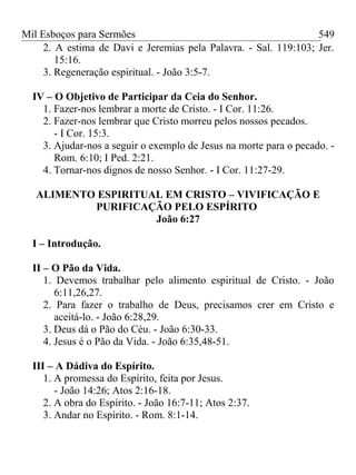 Mil Esboços para Sermões
2. A estima de Davi e Jeremias pela Palavra. - Sal. 119:103; Jer.
15:16.
3. Regeneração espiritual. - João 3:5-7.
IV – O Objetivo de Participar da Ceia do Senhor.
1. Fazer-nos lembrar a morte de Cristo. - I Cor. 11:26.
2. Fazer-nos lembrar que Cristo morreu pelos nossos pecados.
- I Cor. 15:3.
3. Ajudar-nos a seguir o exemplo de Jesus na morte para o pecado. -
Rom. 6:10; I Ped. 2:21.
4. Tornar-nos dignos de nosso Senhor. - I Cor. 11:27-29.
ALIMENTO ESPIRITUAL EM CRISTO – VIVIFICAÇÃO E
PURIFICAÇÃO PELO ESPÍRITO
João 6:27
I – Introdução.
II – O Pão da Vida.
1. Devemos trabalhar pelo alimento espiritual de Cristo. - João
6:11,26,27.
2. Para fazer o trabalho de Deus, precisamos crer em Cristo e
aceitá-lo. - João 6:28,29.
3. Deus dá o Pão do Céu. - João 6:30-33.
4. Jesus é o Pão da Vida. - João 6:35,48-51.
III – A Dádiva do Espírito.
1. A promessa do Espírito, feita por Jesus.
- João 14:26; Atos 2:16-18.
2. A obra do Espírito. - João 16:7-11; Atos 2:37.
3. Andar no Espírito. - Rom. 8:1-14.
549
 