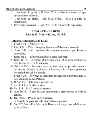 Mil Esboços para Sermões
3. Uma torre de gozo. - II Sam. 22:3. – Esta é a torre em que
encontramos proteção.
4. Uma torre de glória. - Sal. 18:2; 144:2. – Esta é a torre do
testemunho.
5. Uma torre do atalaia. - Hab. 2:1. – Esta é a torre da esperança,
A PALAVRA DE DEUS
João 6: 63; Mat. 4:4; Luc, 12:13-21
I – Algumas Maravilhas do Livro.
1. I Ped. 1:23. – Palavra viva.
2. Luc. 8:11. – Vida. Comparação entre a Palavra e a semente.
3. Atos 2:37. – O resultado da semente semeada por Pedro –
convicção.
4. Jonas 3:1-5. – Efeito maravilhoso desta semente.
5. Rom, 10:17. – Exemplo: O ateu que leu a Bíblia para combatê-la,
mas ficou convicto de seu erro.
6. Sal. 119:130. – Pecado é treva; se vivermos em pecado, estamos
em trevas. Quando aceitamos a Palavra, a luz entra e podemos
ver quão horrível é o pecado.
7. I Ped. 1:23. – Às vezes as sementes apodrecem e morrem, mas tal
não acontece com a Palavra.
8. II Ped. 1:4. – Introduz a vida divina.
9. Sal. 119:9. – Purifica a vida.
10. Sal, 119 :11. – É uma salvaguarda.
11. Atos 20:32. – É esta Palavra que produz o crescimento na vida do
cristão.
12. Jer. 15:16. – Produz gozo e alegria.
a) A fonte de gozo da vida do cristão é a palavra.
13. Sal. 126:5-6. – É a Palavra de Deus a única que nos habilita para
ganhar almas.
55
 