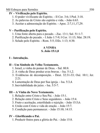 Mil Esboços para Sermões
IV – Vivificação pelo Espírito.
1. O poder vivificante do Espírito. - II Cor. 3:6; I Ped. 3:18.
2. As palavras de Cristo são espírito e vida. - João 6:63.
3. Aceitar a admoestação do Espírito. - Apoc. 2:7,11,17,29.
V – Purificação pelo Espírito.
1. Uma fonte aberta para o pecado. - Zac. 13:1; Sal. 51:1-7.
2. Purificação do pecado. - I João 1:7-9; I Cor. 11:13; Mat. 28:19.
3. Selado pelo Espírito. - Rom. 5:5; Efés. 1:13; 4:30.
A VINHA
S. João 15:1,8
I – Introdução.
II – Um Símbolo do Velho Testamento.
1. Israel, a vinha do pomar de Deus. - Sal. 80:8.
2. A vinha de Deus produz uvas bravas. - Isa. 5:1,2.
3. Evidências de decomposição. - Deut. 32:31-33; Osé. 10:1; Jer.
2:21.
4. Lamentação de Deus por Sua igreja. - Isa. 5:3,4.
5. Inevitabilidade do juízo. - Isa. 5:5-7.
III – A Vinha do Novo Testamento.
1. Relação entre Cristo e Seu Pai. - João 15:1.
2. Relação entre Cristo e Seus seguidores. - João 15:4.
3. Fruto e aceitação, esterilidade e rejeição. - João 15:5,6.
4. União com Cristo e vida de oração. - João 15:7.
5. Condição para permanecer. - João 15:10; 14:15.
IV – Glorificando o Pai.
1. Produzir frutos para a glória do Pai. - João 15:8.
550
 